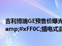 吉利博瑞GE预售价曝光&#xFF0C;轻混车型15.98万&#xFF0C;插电式混动19.98万