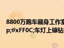 8800万跑车藏身工作室&#xFF0C;10年卖了6台&#xFF0C;车灯上镶钻石