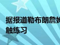 据报道勒布朗詹姆斯很快回归仍未完成全面接触练习