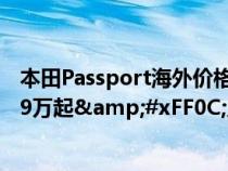 本田Passport海外价格亮相&#xFF0C;约合人民币29.9万起&#xFF0C;入门配2.0L混动