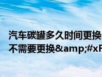 汽车碳罐多久时间更换一次&#xFF1F;有的修车师傅说不需要更换&#xFF1F;