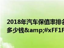 2018年汽车保值率排名&#xFF0C;看看你的车还能卖多少钱&#xFF1F;