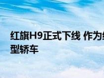 红旗H9正式下线 作为红旗H系列的旗舰车型 其定位为中大型轿车