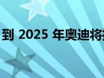 到 2025 年奥迪将推出 20 款全新或改款车型