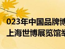 023年中国品牌博览会将于5月10日—14日在上海世博展览馆举行