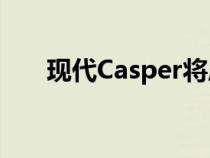 现代Casper将成为该品牌最小的SUV