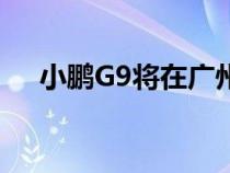 小鹏G9将在广州城市测试道路进行路测