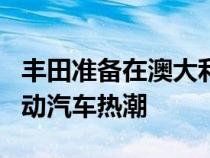 丰田准备在澳大利亚推出五款 bZ 车型迎接电动汽车热潮