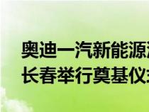 奥迪一汽新能源汽车有限公司将于 6 月底在长春举行奠基仪式