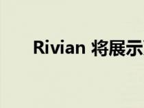 Rivian 将展示更紧凑的跨界车和皮卡