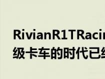 RivianR1TRacingGMCHummerEV表明超级卡车的时代已经来临