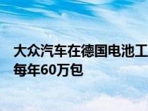 大众汽车在德国电池工厂增加了第二条生产线将产量提高到每年60万包